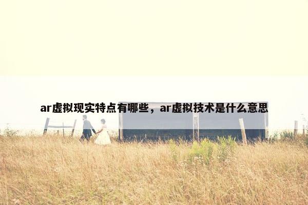 ar虚拟现实特点有哪些，ar虚拟技术是什么意思