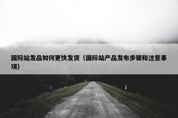 国际站发品如何更快发货（国际站产品发布步骤和注意事项）