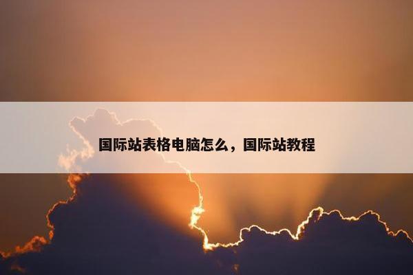 国际站表格电脑怎么，国际站教程