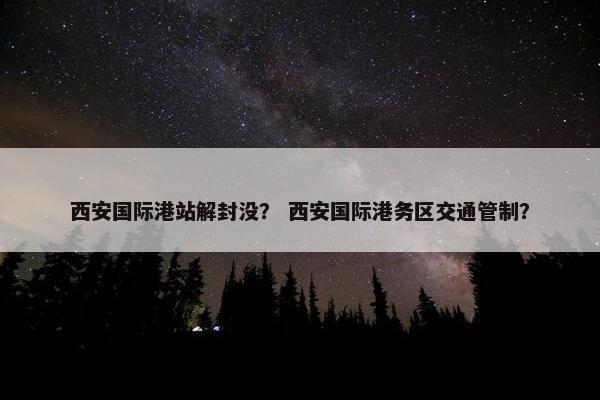 西安国际港站解封没？ 西安国际港务区交通管制？