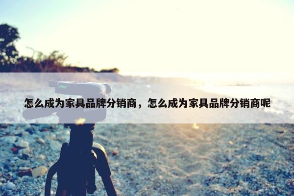 怎么成为家具品牌分销商，怎么成为家具品牌分销商呢