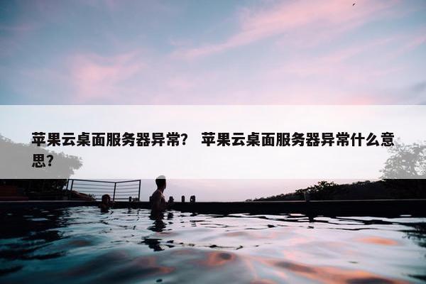 苹果云桌面服务器异常？ 苹果云桌面服务器异常什么意思？