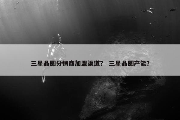 三星晶圆分销商加盟渠道？ 三星晶圆产能？
