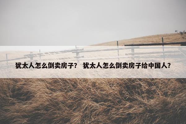 犹太人怎么倒卖房子？ 犹太人怎么倒卖房子给中国人？