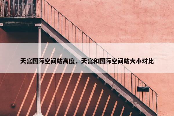 天宫国际空间站高度，天宫和国际空间站大小对比