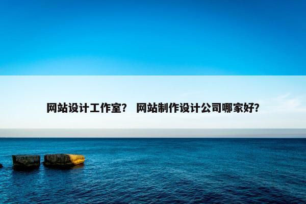 网站设计工作室？ 网站制作设计公司哪家好？