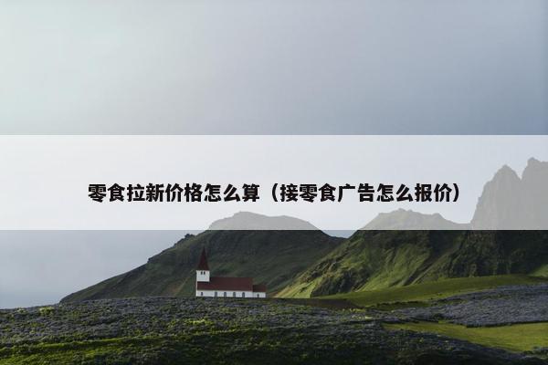 零食拉新价格怎么算（接零食广告怎么报价）