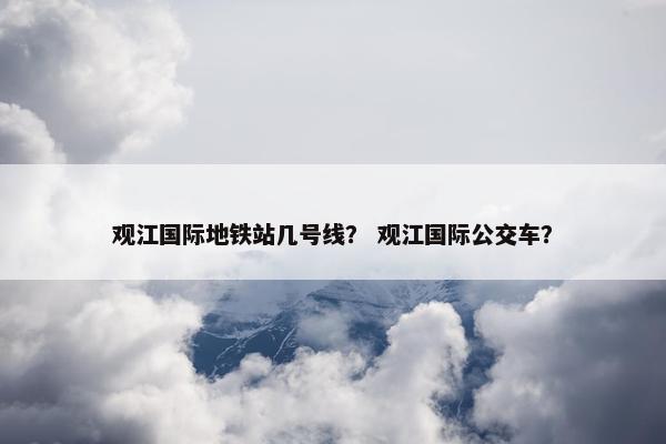 观江国际地铁站几号线？ 观江国际公交车？