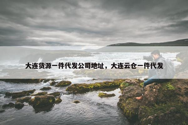 大连货源一件代发公司地址，大连云仓一件代发
