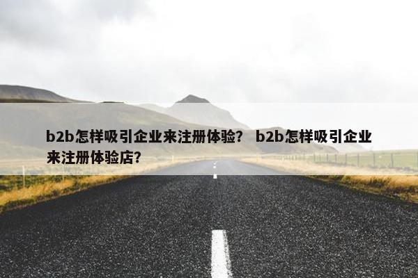 b2b怎样吸引企业来注册体验？ b2b怎样吸引企业来注册体验店？