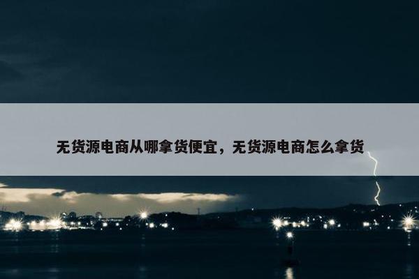 无货源电商从哪拿货便宜，无货源电商怎么拿货