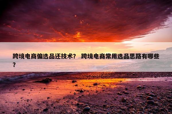跨境电商偏选品还技术？ 跨境电商常用选品思路有哪些？
