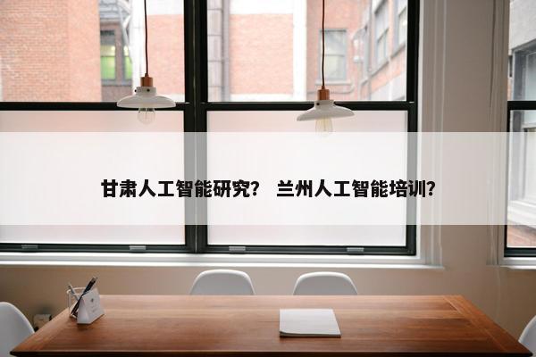 甘肃人工智能研究？ 兰州人工智能培训？