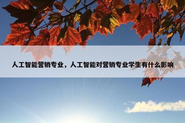 人工智能营销专业，人工智能对营销专业学生有什么影响