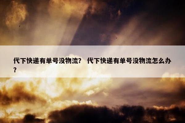 代下快递有单号没物流？ 代下快递有单号没物流怎么办？