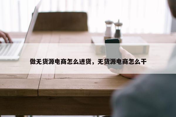 做无货源电商怎么进货，无货源电商怎么干