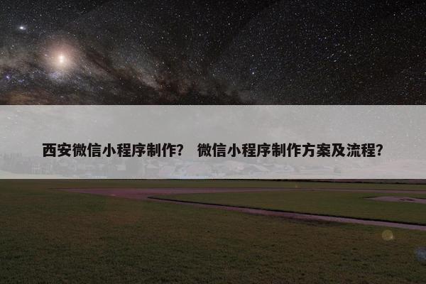 西安微信小程序制作？ 微信小程序制作方案及流程？