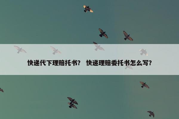 快递代下理赔托书？ 快递理赔委托书怎么写？
