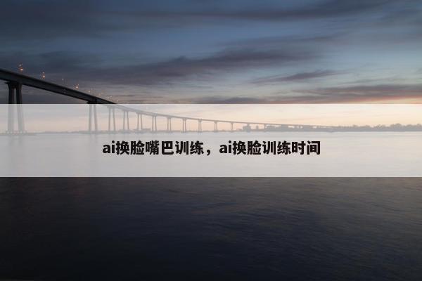 ai换脸嘴巴训练，ai换脸训练时间
