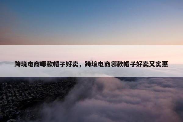 跨境电商哪款帽子好卖，跨境电商哪款帽子好卖又实惠