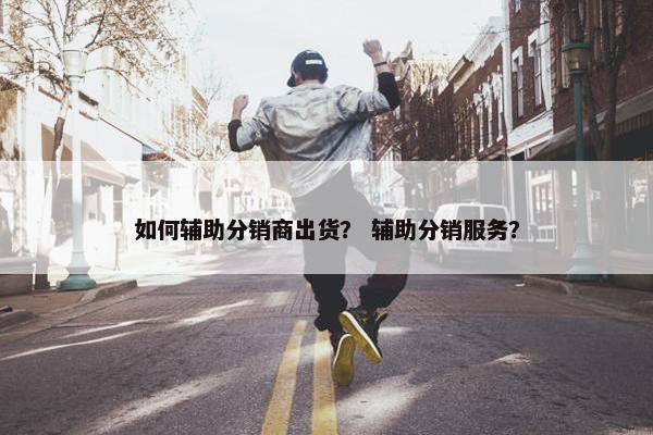 如何辅助分销商出货？ 辅助分销服务？