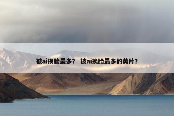 被ai换脸最多？ 被ai换脸最多的黄片？