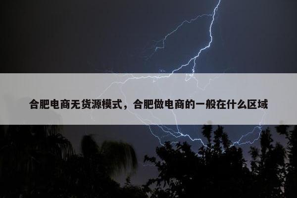 合肥电商无货源模式，合肥做电商的一般在什么区域