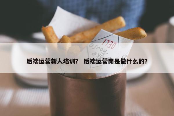 后端运营新人培训？ 后端运营岗是做什么的？