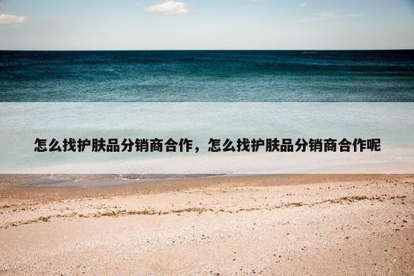 怎么找护肤品分销商合作，怎么找护肤品分销商合作呢