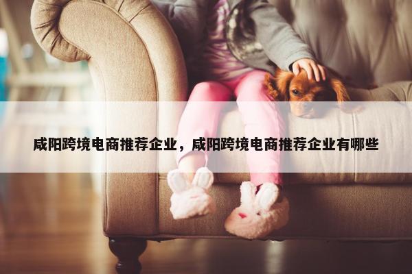 咸阳跨境电商推荐企业，咸阳跨境电商推荐企业有哪些