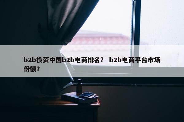 b2b投资中国b2b电商排名？ b2b电商平台市场份额？