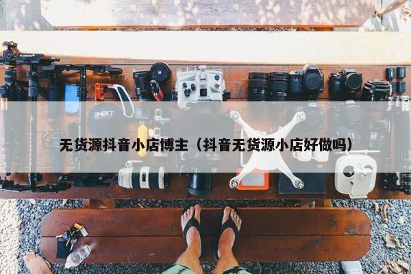 无货源抖音小店博主（抖音无货源小店好做吗）