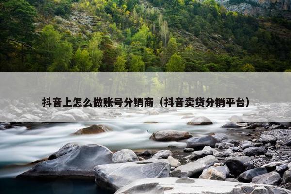 抖音上怎么做账号分销商（抖音卖货分销平台）