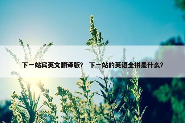 下一站宾英文翻译版？ 下一站的英语全拼是什么？