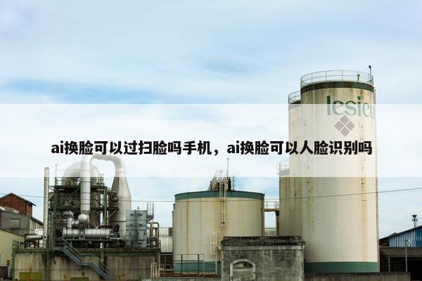 ai换脸可以过扫脸吗手机，ai换脸可以人脸识别吗