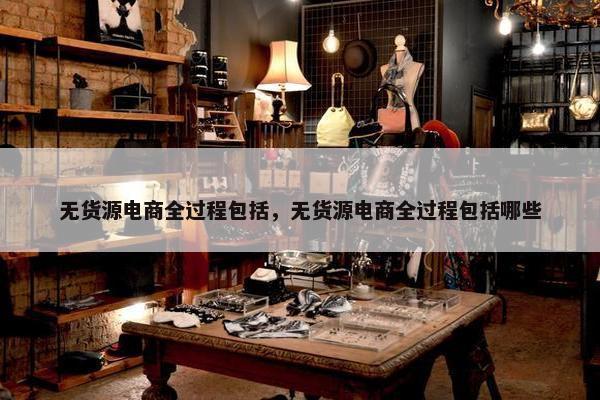 无货源电商全过程包括，无货源电商全过程包括哪些