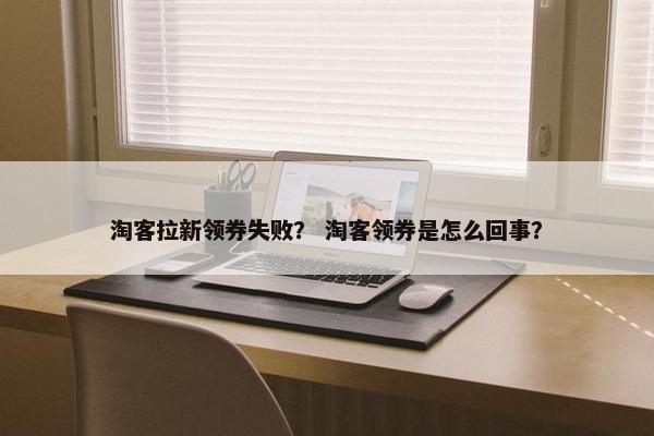 淘客拉新领券失败？ 淘客领券是怎么回事？