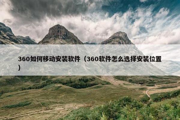 360如何移动安装软件（360软件怎么选择安装位置）