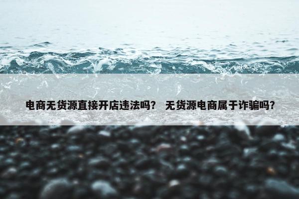 电商无货源直接开店违法吗？ 无货源电商属于诈骗吗？