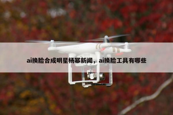 ai换脸合成明星杨幂新闻，ai换脸工具有哪些