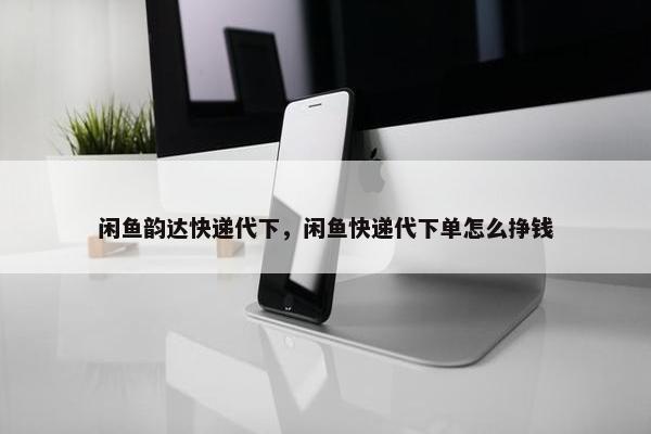 闲鱼韵达快递代下，闲鱼快递代下单怎么挣钱