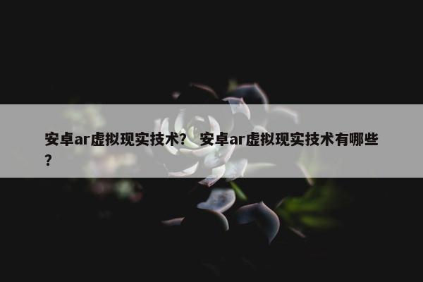 安卓ar虚拟现实技术？ 安卓ar虚拟现实技术有哪些？