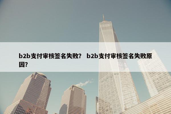 b2b支付审核签名失败？ b2b支付审核签名失败原因？