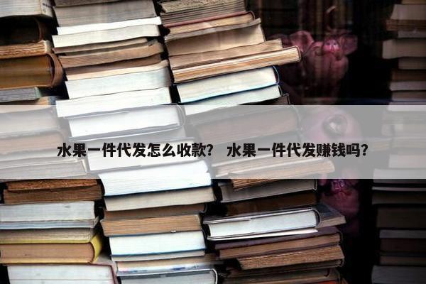 水果一件代发怎么收款？ 水果一件代发赚钱吗？