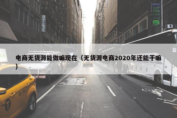 电商无货源能做嘛现在（无货源电商2020年还能干嘛）