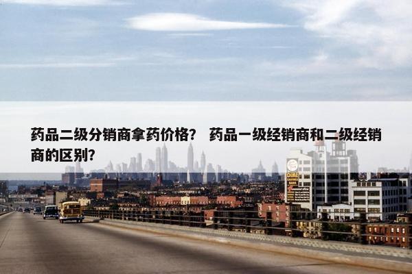 药品二级分销商拿药价格？ 药品一级经销商和二级经销商的区别？