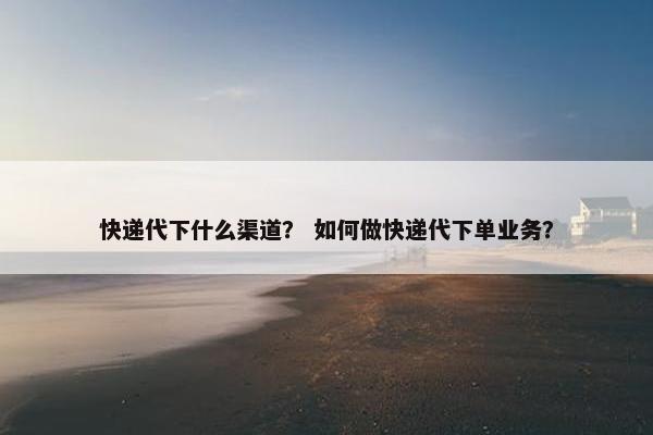 快递代下什么渠道？ 如何做快递代下单业务？