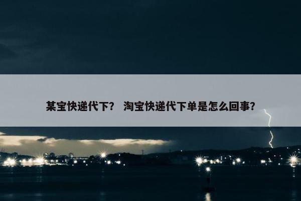 某宝快递代下？ 淘宝快递代下单是怎么回事？