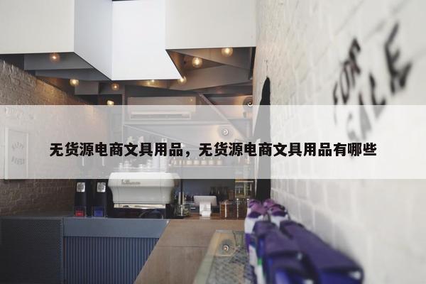 无货源电商文具用品，无货源电商文具用品有哪些