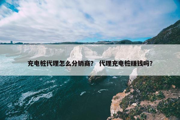 充电桩代理怎么分销商？ 代理充电桩赚钱吗？